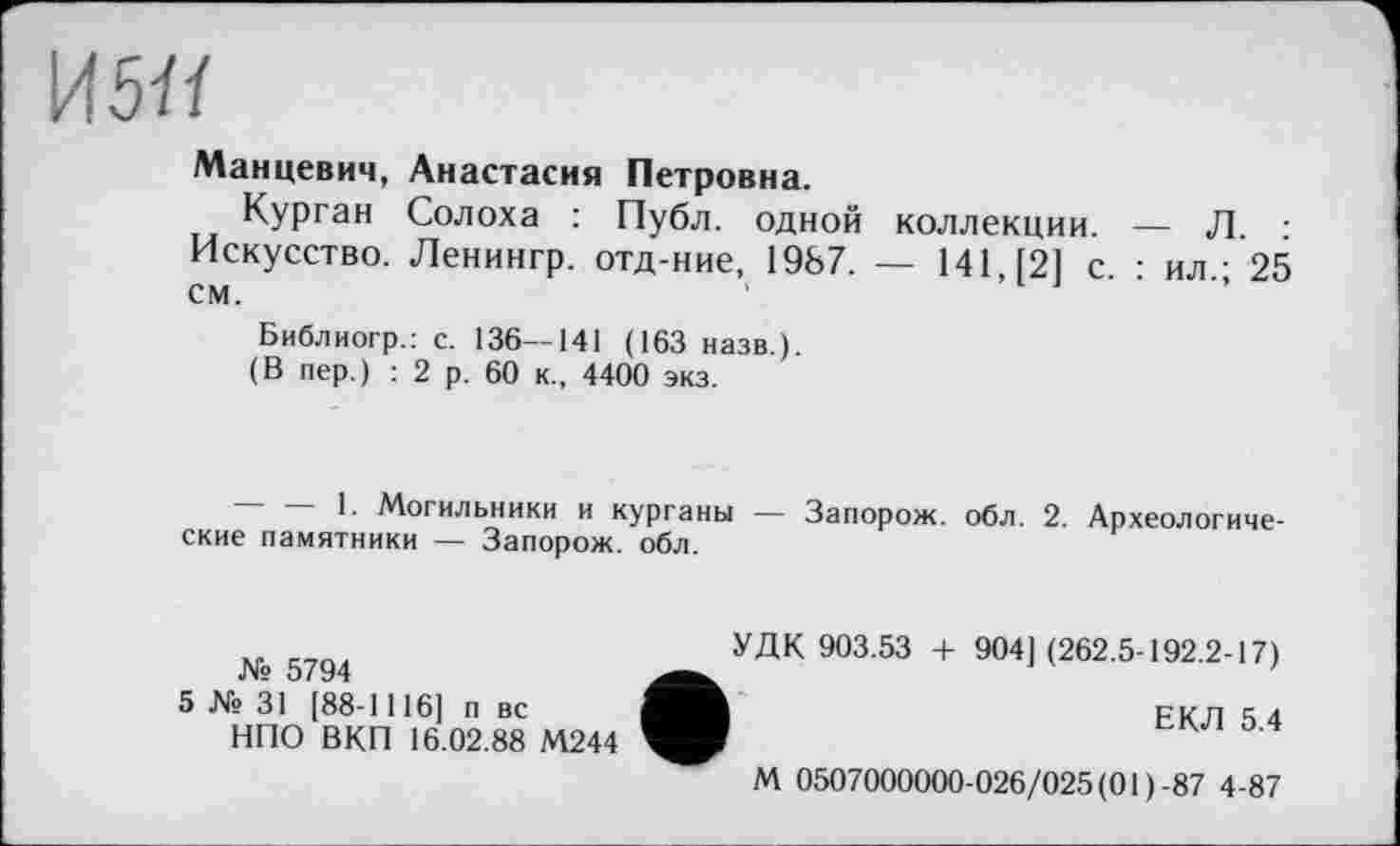 ﻿И5Я
Манцевич, Анастасия Петровна.
Курган Солоха : Публ. одной коллекции. — Л. : Искусство. Ленингр. отд-ние, 1987. — 141, [2] с. : ил.; 25 см.
Библиогр.: с. 136—141 (163 назв.).
(В пер.) : 2 р. 60 к., 4400 экз.
~ — 1- Могильники и курганы — Запорож. обл. 2. Археологические памятники — Запорож. обл.
УДК 903.53 + 904](262.5-192.2-17)
№ 5794	’
5 № 31 [88-1116, п вс	EK7I 5 4
НПО ВКП 16.02.88 М244
М 0507000000-026/025 (01)-87 4-87